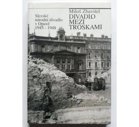 Miloš Zbavitel. Divadlo mezi troskami. Slezské národní divadlo v Opavě 1945 - 1948